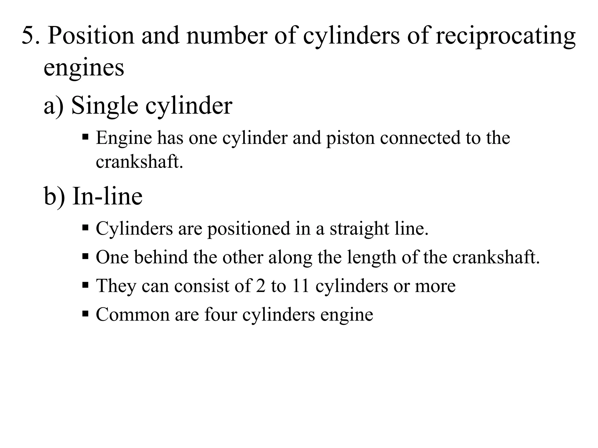 5. Position and number of cylinders of reciprocating
  engines
  a) Single cylinder
       Engine has one cylinder and piston connected to the
       crankshaft.
  b) In-line
       Cylinders are positioned in a straight line.
       One behind the other along the length of the crankshaft.
       They can consist of 2 to 11 cylinders or more
       Common are four cylinders engine
 