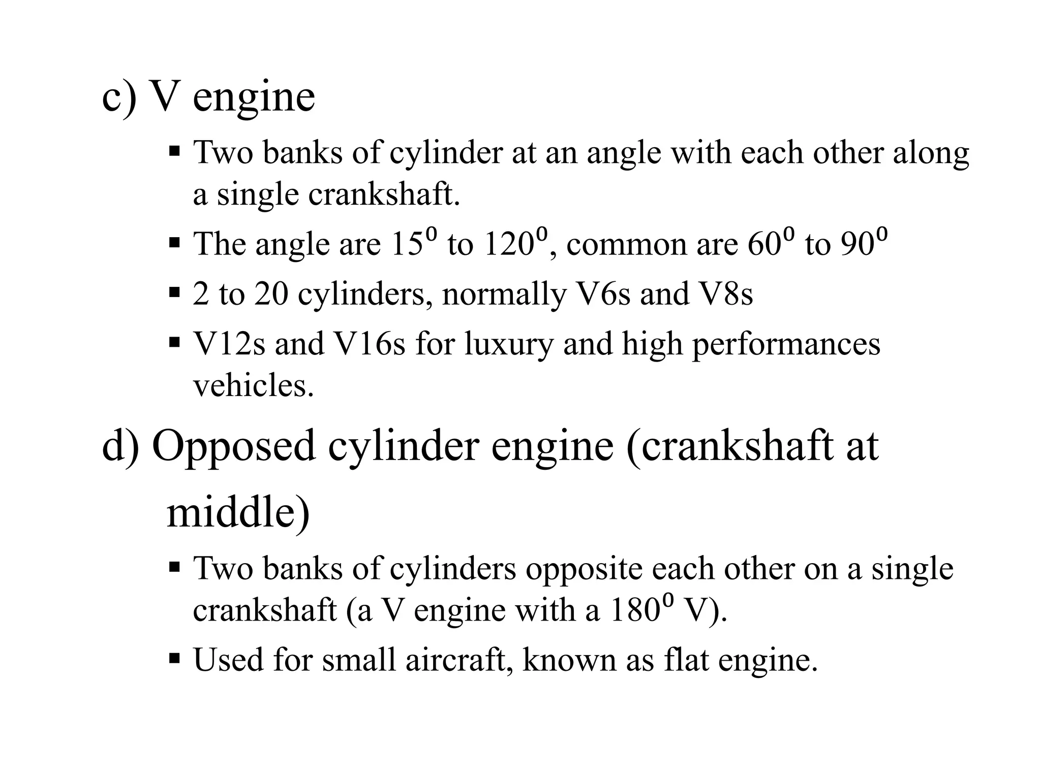 c) V engine
    Two banks of cylinder at an angle with each other along
    a single crankshaft.
    The angle are 15⁰ to 120⁰, common are 60⁰ to 90⁰
    2 to 20 cylinders, normally V6s and V8s
    V12s and V16s for luxury and high performances
    vehicles.
d) Opposed cylinder engine (crankshaft at
   middle)
    Two banks of cylinders opposite each other on a single
    crankshaft (a V engine with a 180⁰ V).
    Used for small aircraft, known as flat engine.
 