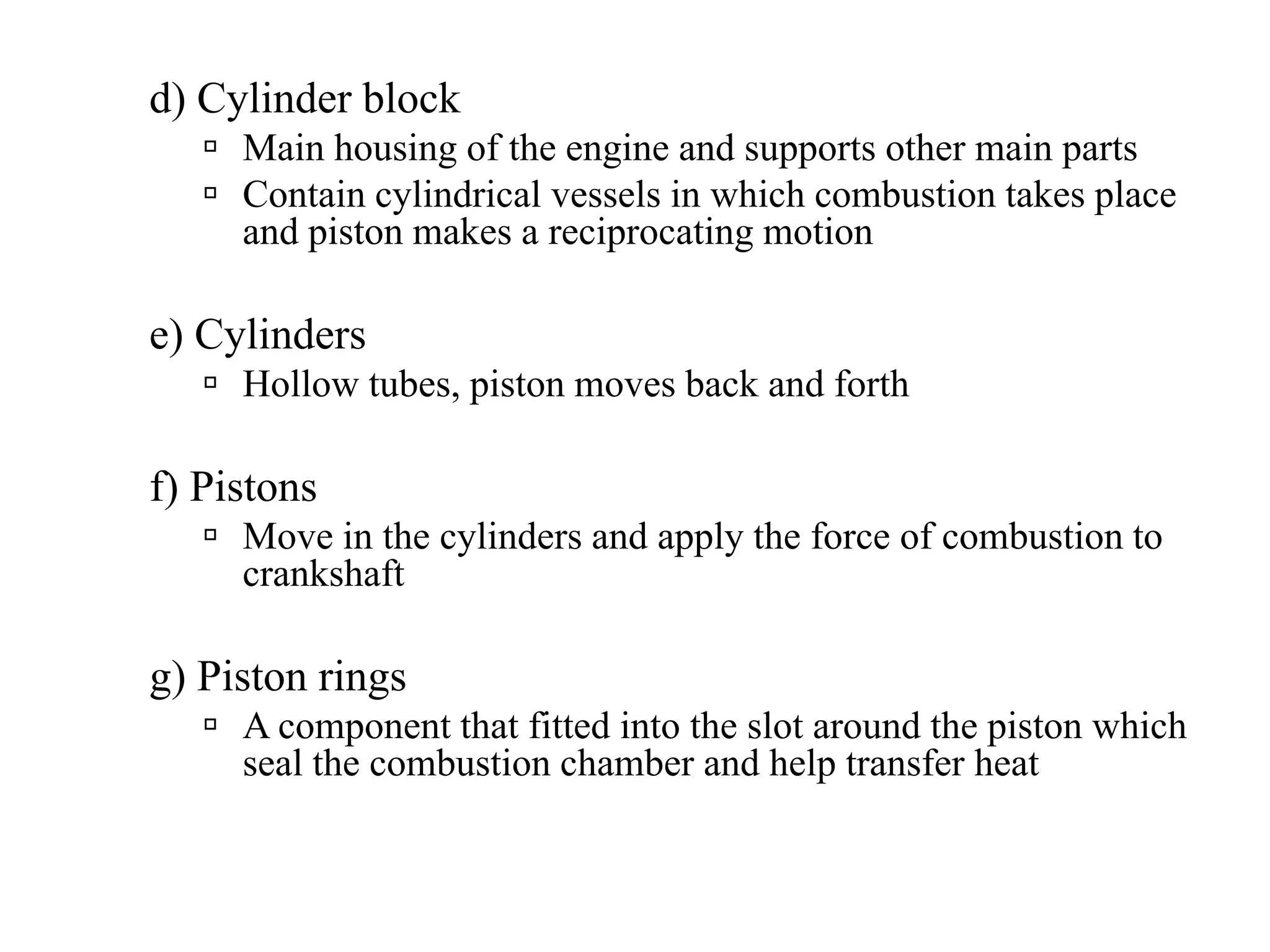 d) Cylinder block
     Main housing of the engine and supports other main parts
     Contain cylindrical vessels in which combustion takes place
     and piston makes a reciprocating motion

e) Cylinders
     Hollow tubes, piston moves back and forth

f) Pistons
     Move in the cylinders and apply the force of combustion to
     crankshaft

g) Piston rings
     A component that fitted into the slot around the piston which
     seal the combustion chamber and help transfer heat
 