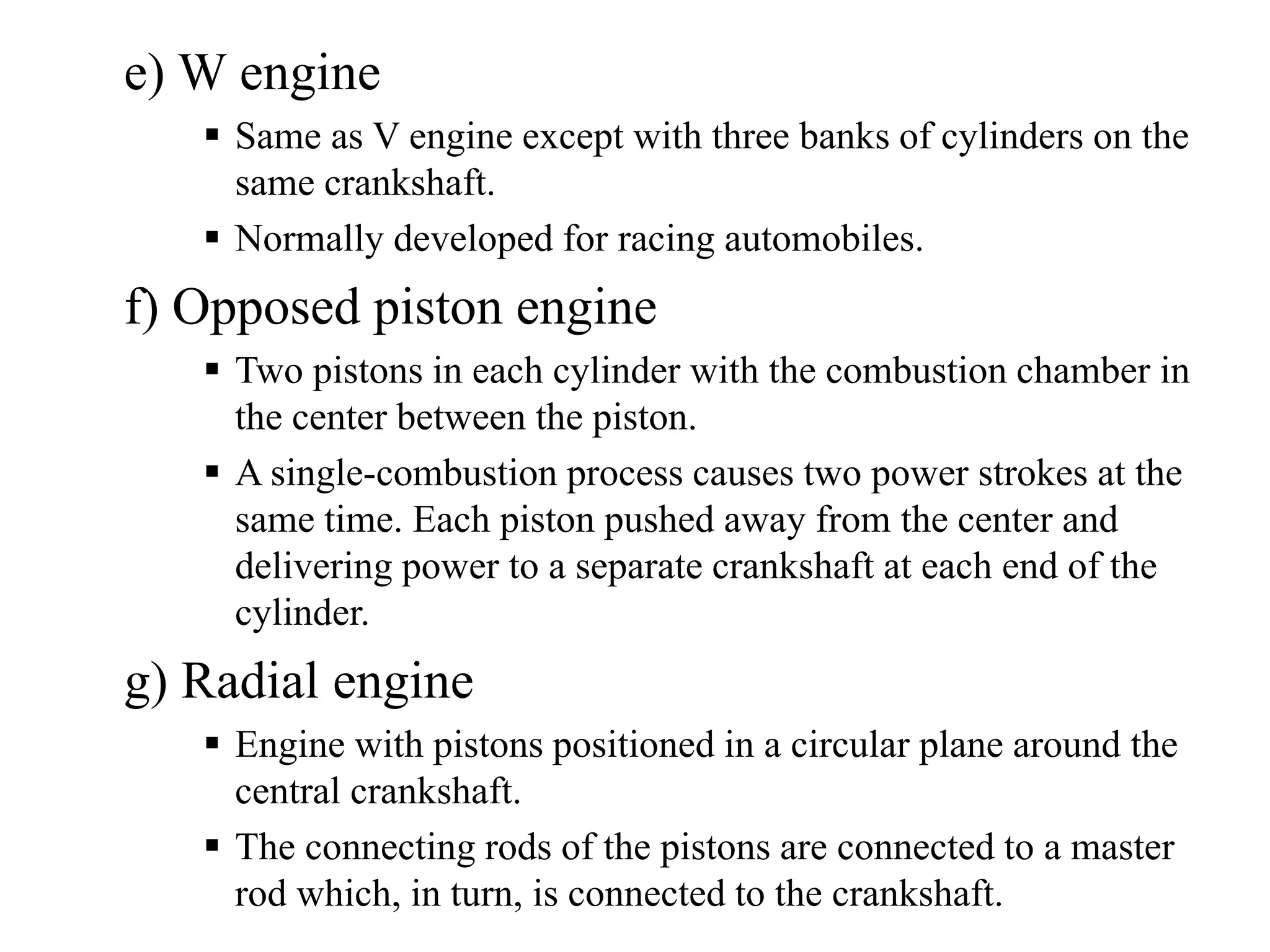 e) W engine
     Same as V engine except with three banks of cylinders on the
     same crankshaft.
     Normally developed for racing automobiles.
f) Opposed piston engine
     Two pistons in each cylinder with the combustion chamber in
     the center between the piston.
     A single-combustion process causes two power strokes at the
     same time. Each piston pushed away from the center and
     delivering power to a separate crankshaft at each end of the
     cylinder.
g) Radial engine
     Engine with pistons positioned in a circular plane around the
     central crankshaft.
     The connecting rods of the pistons are connected to a master
     rod which, in turn, is connected to the crankshaft.
 