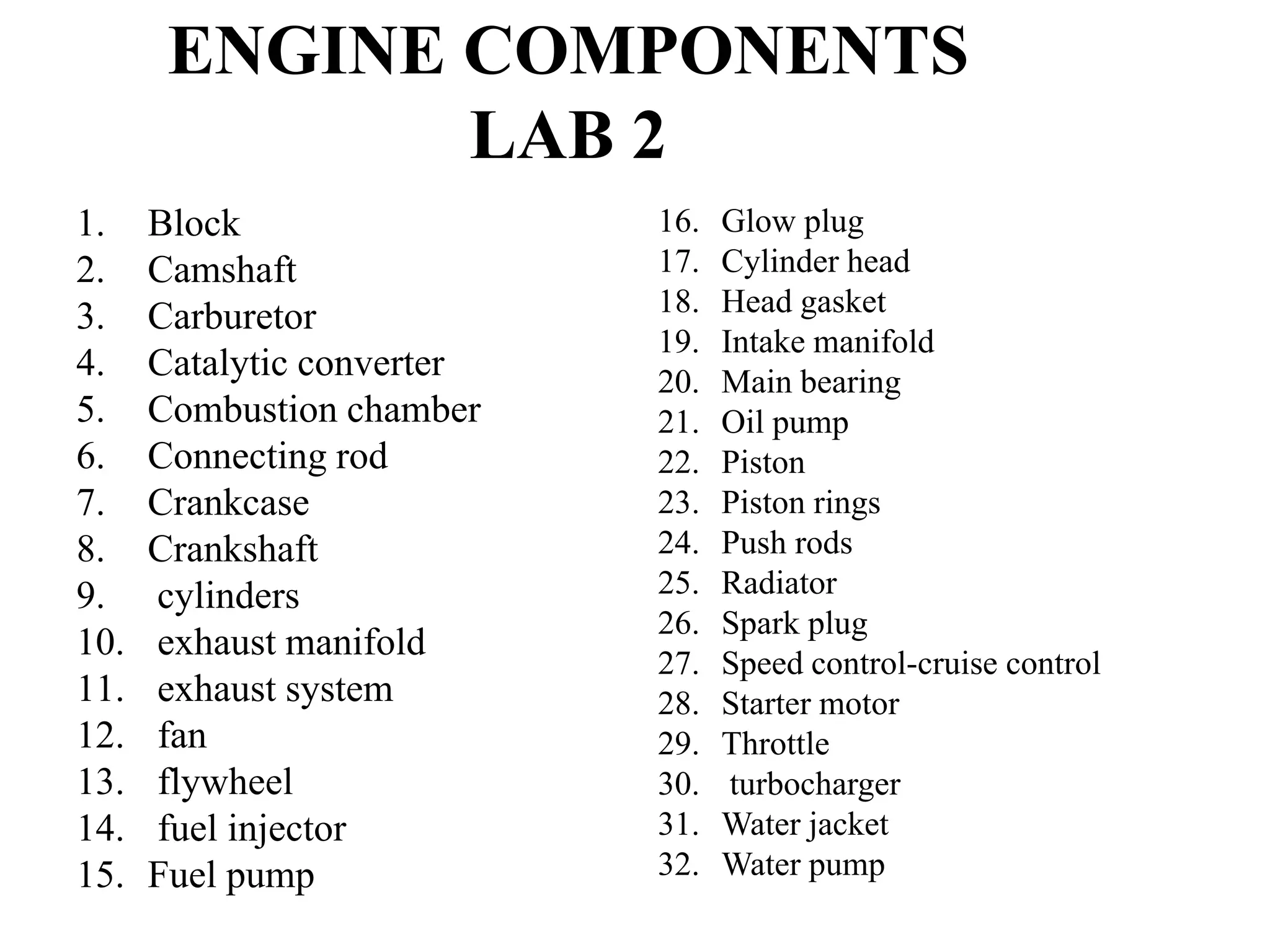 ENGINE COMPONENTS
              LAB 2
1.    Block                 16.   Glow plug
2.    Camshaft              17.   Cylinder head
3.    Carburetor            18.   Head gasket
                            19.   Intake manifold
4.    Catalytic converter   20.   Main bearing
5.    Combustion chamber    21.   Oil pump
6.    Connecting rod        22.   Piston
7.    Crankcase             23.   Piston rings
8.    Crankshaft            24.   Push rods
9.    cylinders             25.   Radiator
                            26.   Spark plug
10.   exhaust manifold
                            27.   Speed control-cruise control
11.   exhaust system        28.   Starter motor
12.   fan                   29.   Throttle
13.   flywheel              30.    turbocharger
14.   fuel injector         31.   Water jacket
15.   Fuel pump             32.   Water pump
 