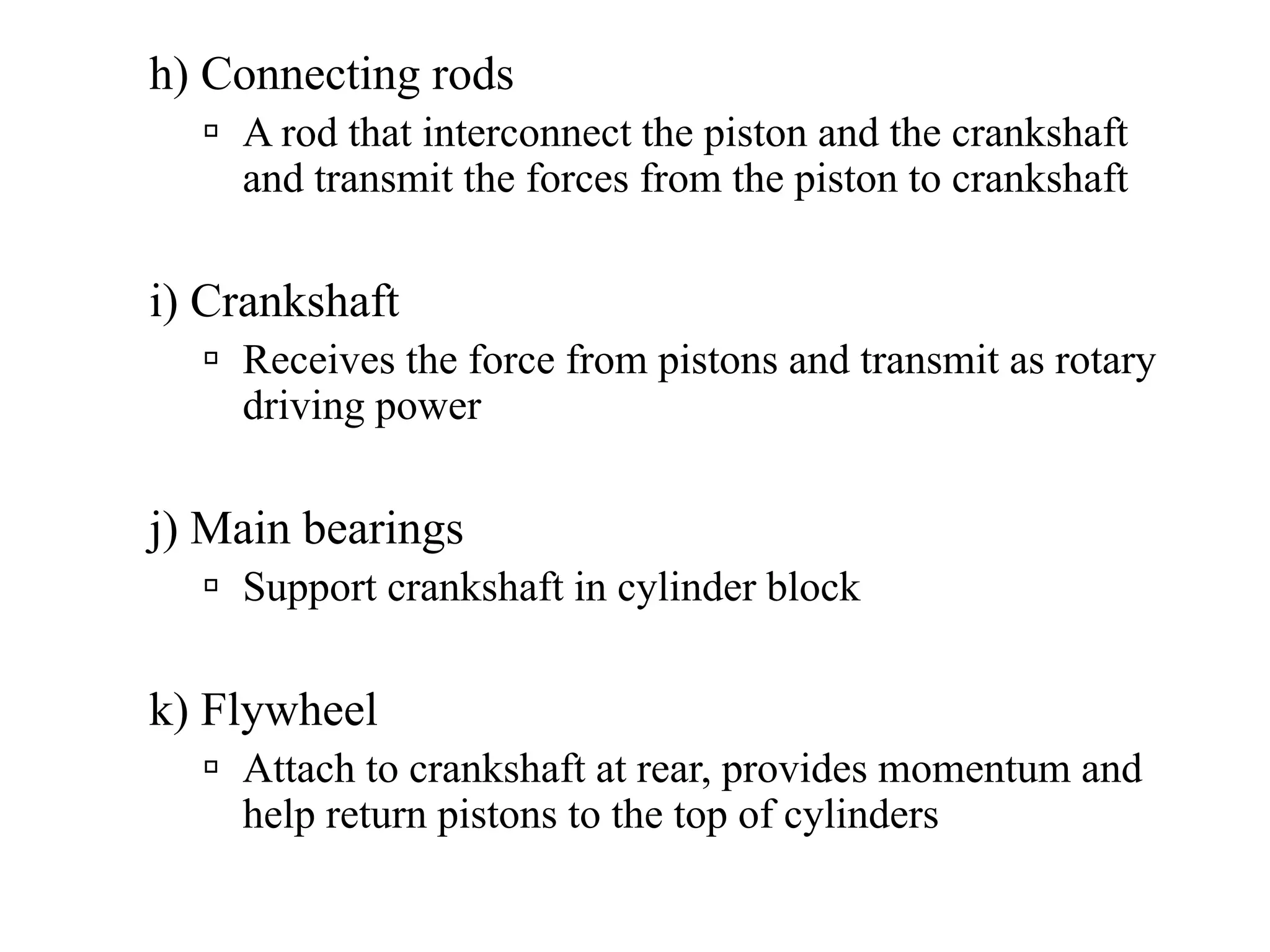 h) Connecting rods
    A rod that interconnect the piston and the crankshaft
    and transmit the forces from the piston to crankshaft

i) Crankshaft
    Receives the force from pistons and transmit as rotary
    driving power

j) Main bearings
    Support crankshaft in cylinder block

k) Flywheel
    Attach to crankshaft at rear, provides momentum and
    help return pistons to the top of cylinders
 