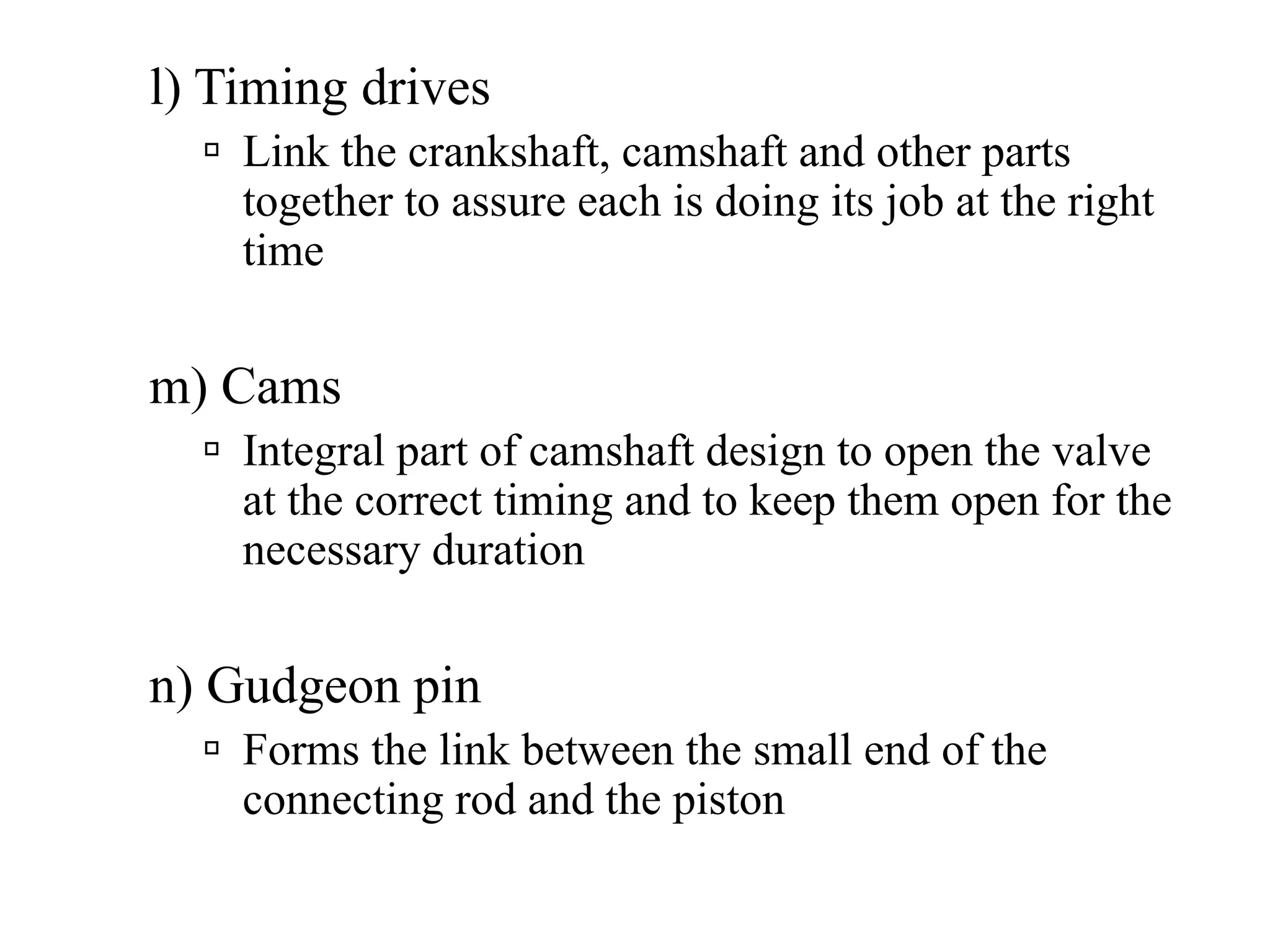 l) Timing drives
    Link the crankshaft, camshaft and other parts
    together to assure each is doing its job at the right
    time


m) Cams
    Integral part of camshaft design to open the valve
    at the correct timing and to keep them open for the
    necessary duration


n) Gudgeon pin
    Forms the link between the small end of the
    connecting rod and the piston
 