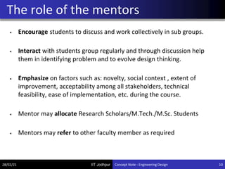 IIT Jodhpur
• Encourage students to discuss and work collectively in sub groups.
• Interact with students group regularly and through discussion help
them in identifying problem and to evolve design thinking.
• Emphasize on factors such as: novelty, social context , extent of
improvement, acceptability among all stakeholders, technical
feasibility, ease of implementation, etc. during the course.
• Mentor may allocate Research Scholars/M.Tech./M.Sc. Students
• Mentors may refer to other faculty member as required
The role of the mentors
28/02/21 10
Concept Note - Engineering Design
 