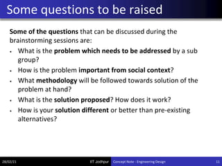 IIT Jodhpur
Some of the questions that can be discussed during the
brainstorming sessions are:
• What is the problem which needs to be addressed by a sub
group?
• How is the problem important from social context?
• What methodology will be followed towards solution of the
problem at hand?
• What is the solution proposed? How does it work?
• How is your solution different or better than pre-existing
alternatives?
Some questions to be raised
28/02/21 11
Concept Note - Engineering Design
 