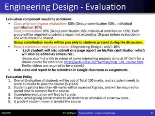 IIT Jodhpur
Evaluation component would be as follows:
• Class-wise continuous evaluation: 60% (Group contribution 30%, Individual
contribution 30%)
Final presentation: 30% (Group contribution 15%, Individual contribution 15%). Each
group will be required to submit a report not exceeding 10-page before evaluation in
line with milestone shared.
Group contribution marks will be give only to students present during the discussion.
• Report submission and Video creation (Engineering Design II only): 10%
• [Each student will also submit one page report on his/her contribution which
will also be added as annexures ]
(Below also find a link to videos of some interesting projects done at IIT Delhi for a
similar course for reference. http://web.iitd.ac.in/~pvmrao/mcp_101_course.htm.
Similar videos are required to be created.)
• Both video and report to be submitted in Google classroom as assignments.
Evaluation Policy
1. Overall Evaluation of students will be out of Total 100 marks, and a student needs to
score 40 marks to pass the course (S grade)
2. Students getting less than 40 marks will be awarded X grade, and will be required to
spend time in summer for the course
3. Incomplete evaluation will lead to I grade.
4. Please avoid giving similar marks to all students or all marks in a narrow zone.
5. U grade if student never attended the course
Engineering Design - Evaluation
28/02/21 17
Concept Note - Engineering Design
 