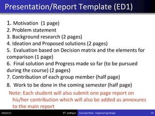 IIT Jodhpur
1. Motivation (1 page)
2. Problem statement
3. Background research (2 pages)
4. Ideation and Proposed solutions (2 pages)
5. Evaluation based on Decision matrix and the elements for
comparison (1 page)
6. Final solution and Progress made so far (to be pursued
during the course) (2 pages)
7. Contribution of each group member (half page)
8. Work to be done in the coming semester (half page)
Note: Each student will also submit one page report on
his/her contribution which will also be added as annexures
to the main report
Presentation/Report Template (ED1)
28/02/21 19
Concept Note - Engineering Design
 