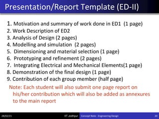 IIT Jodhpur
1. Motivation and summary of work done in ED1 (1 page)
2. Work Description of ED2
3. Analysis of Design (2 pages)
4. Modelling and simulation (2 pages)
5. Dimensioning and material selection (1 page)
6. Prototyping and refinement (2 pages)
7. Integrating Electrical and Mechanical Elements(1 page)
8. Demonstration of the final design (1 page)
9. Contribution of each group member (half page)
Note: Each student will also submit one page report on
his/her contribution which will also be added as annexures
to the main report
Presentation/Report Template (ED-II)
28/02/21 20
Concept Note - Engineering Design
 