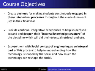 IIT Jodhpur
• Create avenues for making students continuously engaged in
these intellectual processes throughout the curriculum—not
just in their final year
• Provide continual integrative experiences to help students to
expand and deepen their “internal knowledge structure” of
the discipline which will aid their eventual retrieval and use.
• Expose them with Social context of engineering as an integral
part of this process to help in understanding how the
technology is shaped by the social and how much the
technology can reshape the social.
Course Objectives
28/02/21 7
Concept Note - Engineering Design
 