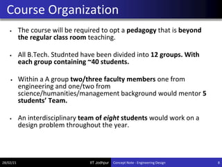 IIT Jodhpur
• The course will be required to opt a pedagogy that is beyond
the regular class room teaching.
• All B.Tech. Studnted have been divided into 12 groups. With
each group containing ~40 students.
• Within a A group two/three faculty members one from
engineering and one/two from
science/humanities/management background would mentor 5
students’ Team.
• An interdisciplinary team of eight students would work on a
design problem throughout the year.
Course Organization
28/02/21 8
Concept Note - Engineering Design
 