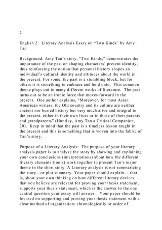 2
English 2: Literary Analysis Essay on “Two Kinds” by Amy
Tan
Background: Amy Tan’s story, “Two Kinds,” demonstrates the
importance of the past on shaping characters’ present identity,
thus reinforcing the notion that personal history shapes an
individual’s cultural identity and attitudes about the world in
the present. For some, the past is a stumbling block, but for
others it is something to embrace and hold onto. This common
theme plays out in many different works of literature. The past
turns out to be an ironic force that moves forward in the
present. One author explains, “Moreover, for most Asian
American writers, the Old country and its culture are neither
ancient nor buried history but very much alive and integral to
the present, either in their own lives or in those of their parents
and grandparents” (Huntley, Amy Tan a Critical Companion,
20). Keep in mind that the past is a timeless lesson taught in
the present and this is something that is woven into the fabric of
Tan’s story.
Purpose of a Literary Analysis: The purpose of your literary
analysis paper is to analyze the story by showing and explaining
your own conclusions (interpretations) about how the different
literary elements (tools) work together to present Tan’s major
theme in the short story. A Literary analysis is not summarizing
the story—or plot summary. Your paper should explain— that
is, show your own thinking on how different literary devices
that you believe are relevant for proving your thesis statement,
supports your thesis statement, which is the answer to the one
central question your essay will answer. Your paper should be
focused on supporting and proving your thesis statement with a
clear method of organization: chronologically or order of
 