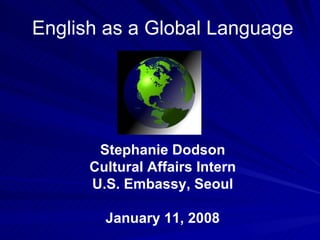 English as a Global Language Stephanie Dodson Cultural Affairs Intern U.S. Embassy, Seoul January 11, 2008 