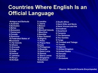 Countries Where English Is an Official Language (Source:  Microsoft Encarta Encyclopedia ) South Africa  Saint Kitts and Nevis  Saint Vincent and the Grenadines  Swaziland  Tanzania  The Bahamas  The Gambia  Tonga  Trinidad and Tobago  Tuvalu  Uganda  United Kingdom  United States  Vanuatu  Zambia  Zimbabwe  Lesotho  Liberia  Malawi  Malta  Marshall Islands  Mauritius  Namibia  New Zealand  Nigeria  Palau  Papua New Guinea  Philippines  Rwanda Saint Lucia  Samoa  Sierra Leone  Singapore  Solomon Islands  Antigua and Barbuda  Australia  Barbados  Belize  Botswana  Cameroon  Canada  Dominica  Federated States of Micronesia  Fiji Islands  Ghana  Grenada  Guyana  India  Ireland  Jamaica  Kenya  Kiribati  