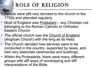 Role of Religion
• People were still very devoted to the church in the
1700s and attended regularly.
• Most of England was Protestant – any Christian not
belonging to the Roman Catholic or Orthodox
Eastern Church.
• The official church was the Church of England
(Anglican Church) with the king as its head.
• The Church decided how services were to be
conducted in the country, supported by taxes, and
had very elaborate ceremonies and buildings.
• Within the Protestants, there were many different
groups with diff ways of worshipping and diff
interpretations of the Bible.
 
