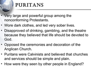 PuRitans
• Very large and powerful group among the
nonconforming Protestants.
• Wore dark clothes, and led very sober lives.
• Disapproved of drinking, gambling, and the theatre
because they believed that life should be devoted to
God.
• Opposed the ceremonies and decoration of the
Anglican Church.
• Puritans were Calvinists and believed that churches
and services should be simple and plain.
• How were they seen by other people in England?
 