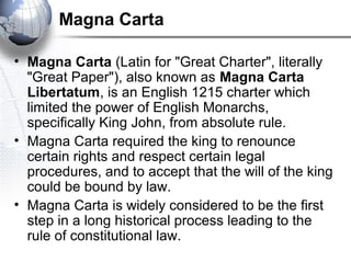 Magna Carta
• Magna Carta (Latin for "Great Charter", literally
"Great Paper"), also known as Magna Carta
Libertatum, is an English 1215 charter which
limited the power of English Monarchs,
specifically King John, from absolute rule.
• Magna Carta required the king to renounce
certain rights and respect certain legal
procedures, and to accept that the will of the king
could be bound by law.
• Magna Carta is widely considered to be the first
step in a long historical process leading to the
rule of constitutional law.
 