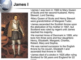 James I
•James I was born in 1566 to Mary Queen
of Scots and her second husband, Henry
Stewart, Lord Darnley.
•Mary Queen of Scots and Henry Stewart
were grandchildren of Margaret Tudor.
•James ascended the Scottish throne upon
the abdication of his mother in 1567, but
Scotland was ruled by regent until James
reached his majority.
•He married Anne of Denmark in 1589, who
bore him three sons and four daughters:
Henry, Elizabeth, Margaret, Charles,
Robert, Mary and Sophia.
•He was named successor to the English
throne by his cousin, Elizabeth I and
ascended that throne in 1603.
•James died of a stroke in 1625 after ruling
Scotland for 58 years and England for 22
 
