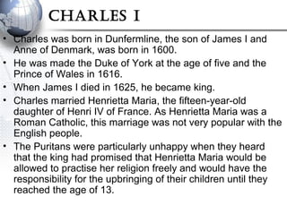 Charles I
• Charles was born in Dunfermline, the son of James I and
Anne of Denmark, was born in 1600.
• He was made the Duke of York at the age of five and the
Prince of Wales in 1616.
• When James I died in 1625, he became king.
• Charles married Henrietta Maria, the fifteen-year-old
daughter of Henri IV of France. As Henrietta Maria was a
Roman Catholic, this marriage was not very popular with the
English people.
• The Puritans were particularly unhappy when they heard
that the king had promised that Henrietta Maria would be
allowed to practise her religion freely and would have the
responsibility for the upbringing of their children until they
reached the age of 13.
 