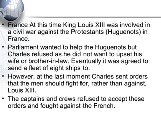 • France At this time King Louis XIII was involved in
a civil war against the Protestants (Huguenots) in
France.
• Parliament wanted to help the Huguenots but
Charles refused as he did not want to upset his
wife or brother-in-law. Eventually it was agreed to
send a fleet of eight ships to.
• However, at the last moment Charles sent orders
that the men should fight for, rather than against,
Louis XIII.
• The captains and crews refused to accept these
orders and fought against the French.
 