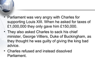 • Parliament was very angry with Charles for
supporting Louis XIII. When he asked for taxes of
£1,000,000 they only gave him £150,000.
• They also asked Charles to sack his chief
minister, George Villiers, Duke of Buckingham, as
they thought he was guilty of giving the king bad
advice.
• Charles refused and instead dissolved
Parliament.
 