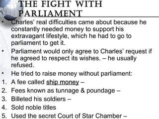 The FIghT WITh
ParlIamenT
• Charles’ real difficulties came about because he
constantly needed money to support his
extravagant lifestyle, which he had to go to
parliament to get it.
• Parliament would only agree to Charles’ request if
he agreed to respect its wishes. – he usually
refused.
• He tried to raise money without parliament:
1. A fee called ship moneyship money –
2. Fees known as tunnage & poundage –
3. Billeted his soldiers –
4. Sold noble titles
5. Used the secret Court of Star Chamber –
 