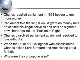 • Charles recalled parliament in 1628 hoping to get
more money
• Parliament told the king it would grant no money until
he ceased his illegal activities and until he signed a
new charter called the “Petition of Rights”.
• Charles dissolved parliament again, and resolved to
rule without it.
• When the Duke of Buckingham was assassinated,
Charles asked Lord Strafford and Archbishop Laud
for help.
• Why were they unpopular also?
 