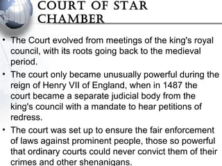 CourT oF sTar
Chamber
• The Court evolved from meetings of the king's royal
council, with its roots going back to the medieval
period.
• The court only became unusually powerful during the
reign of Henry VII of England, when in 1487 the
court became a separate judicial body from the
king's council with a mandate to hear petitions of
redress.
• The court was set up to ensure the fair enforcement
of laws against prominent people, those so powerful
that ordinary courts could never convict them of their
crimes and other shenanigans.
 