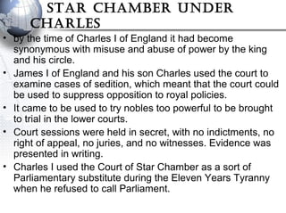 sTar Chamber under
Charles
• by the time of Charles I of England it had become
synonymous with misuse and abuse of power by the king
and his circle.
• James I of England and his son Charles used the court to
examine cases of sedition, which meant that the court could
be used to suppress opposition to royal policies.
• It came to be used to try nobles too powerful to be brought
to trial in the lower courts.
• Court sessions were held in secret, with no indictments, no
right of appeal, no juries, and no witnesses. Evidence was
presented in writing.
• Charles I used the Court of Star Chamber as a sort of
Parliamentary substitute during the Eleven Years Tyranny
when he refused to call Parliament.
 
