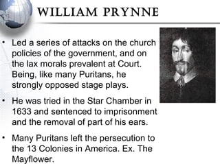 WIllIam Prynne
• Led a series of attacks on the church
policies of the government, and on
the lax morals prevalent at Court.
Being, like many Puritans, he
strongly opposed stage plays.
• He was tried in the Star Chamber in
1633 and sentenced to imprisonment
and the removal of part of his ears.
• Many Puritans left the persecution to
the 13 Colonies in America. Ex. The
Mayflower.
 