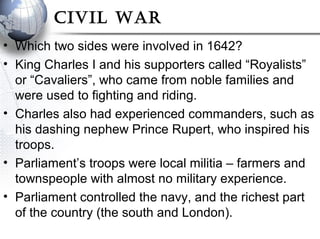 Civil War
• Which two sides were involved in 1642?
• King Charles I and his supporters called “Royalists”
or “Cavaliers”, who came from noble families and
were used to fighting and riding.
• Charles also had experienced commanders, such as
his dashing nephew Prince Rupert, who inspired his
troops.
• Parliament’s troops were local militia – farmers and
townspeople with almost no military experience.
• Parliament controlled the navy, and the richest part
of the country (the south and London).
 