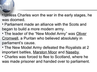 • Unless Charles won the war in the early stages, he
was doomed.
• Parliament made an alliance with the Scots and
began to build a more modern army.
• The leader of the “New Model Army” was Oliver
Cromwell, a Puritan who believed absolutely in
parliament’s cause.
• The New Model Army defeated the Royalists at 2
important battles, Marston Moor and Naseby.
• Charles was forced to flee to Scotland, where he
was made prisoner and handed over to parliament.
 