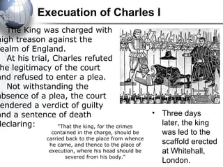 Execuation of Charles I
"That the king, for the crimes
contained in the charge, should be
carried back to the place from whence
he came, and thence to the place of
execution, where his head should be
severed from his body."
The King was charged with
high treason against the
ealm of England.
At his trial, Charles refuted
he legitimacy of the court
and refused to enter a plea.
Not withstanding the
absence of a plea, the court
endered a verdict of guilty
and a sentence of death
declaring:
• Three days
later, the king
was led to the
scaffold erected
at Whitehall,
London.
 