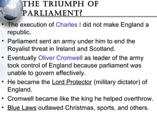 The Triumph of
parliamenT?
• The execution of Charles I did not make England a
republic.
• Parliament sent an army under him to end the
Royalist threat in Ireland and Scotland.
• Eventually Oliver Cromwell as leader of the army
took control of England because parliament was
unable to govern effectively.
• He became the Lord Protector (military dictator) of
England.
• Cromwell became like the king he helped overthrow.
• Blue Laws outlawed Christmas, sports, and others.
 