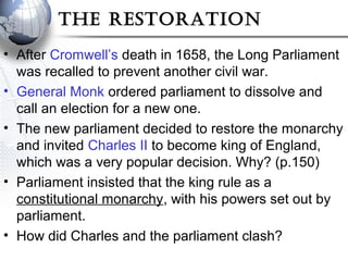 The resToraTion
• After Cromwell’s death in 1658, the Long Parliament
was recalled to prevent another civil war.
• General Monk ordered parliament to dissolve and
call an election for a new one.
• The new parliament decided to restore the monarchy
and invited Charles II to become king of England,
which was a very popular decision. Why? (p.150)
• Parliament insisted that the king rule as a
constitutional monarchy, with his powers set out by
parliament.
• How did Charles and the parliament clash?
 