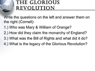 The Glorious
revoluTion
Write the questions on the left and answer them on
the right (Cornell):
1.) Who was Mary & William of Orange?
2.) How did they claim the monarchy of England?
3.) What was the Bill of Rights and what did it do?
4.) What is the legacy of the Glorious Revolution?
 