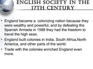 english soCiety in the
17th Century
• England became a colonizing nation because they
were wealthy and powerful, and by defeating the
Spanish Armada in 1588 they had the freedom to
travel the high seas.
• England built colonies in India, South Africa,North
America, and other parts of the world.
• Trade with the colonies enriched England even
more.
 