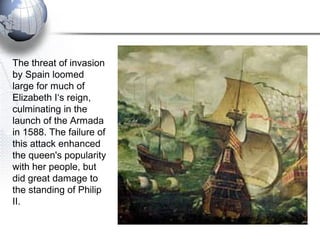 The threat of invasion
by Spain loomed
large for much of
Elizabeth I‘s reign,
culminating in the
launch of the Armada
in 1588. The failure of
this attack enhanced
the queen's popularity
with her people, but
did great damage to
the standing of Philip
II.
 