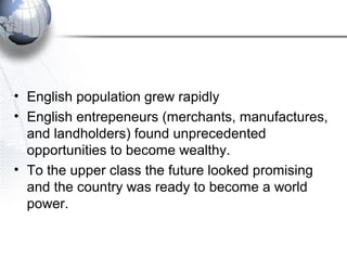 • English population grew rapidly
• English entrepeneurs (merchants, manufactures,
and landholders) found unprecedented
opportunities to become wealthy.
• To the upper class the future looked promising
and the country was ready to become a world
power.
 