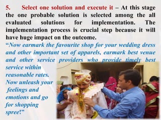 5. Select one solution and execute it – At this stage
the one probable solution is selected among the all
evaluated solutions for implementation. The
implementation process is crucial step because it will
have huge impact on the outcome.
“Now earmark the favourite shop for your wedding dress
and other important set of apparels, earmark best venue
and other service providers who provide timely best
service within
reasonable rates.
Now unleash your
feelings and
emotions and go
for shopping
spree!”
 