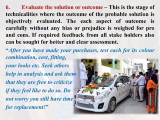 6. Evaluate the solution or outcome – This is the stage of
technicalities where the outcome of the probable solution is
objectively evaluated. The each aspect of outcome is
carefully without any bias or prejudice is weighed for pro
and cons. If required feedback from all stake holders also
can be sought for better and clear assessment.
“After you have made your purchases, test each for its colour
combination, cost, fitting,
your looks etc. Seek others
help in analysis and ask them
that they are free to criticize
if they feel like to do so. Do
not worry you still have time
for replacement!”
 