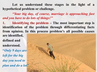 Let us understand these stages in the light of a
hypothetical problem or challenge.
“Your big day, of course, marriage is approaching fast
and you have to do lots of things!”
1. Identifying the problem – The most important step is
identification of the problem through differentiating facts
from opinion. In this process problem’s all possible causes
are identified,
defined and
understood.
“Only 9 days are
left for the big
day you need to
plan and do a lot”
 