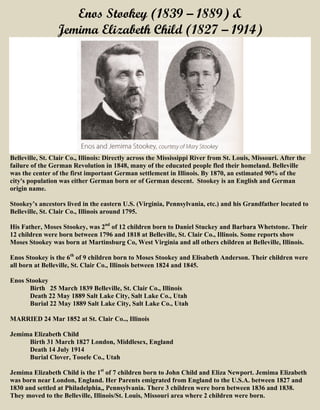 Enos Stookey (1839 – 1889) &
Jemima Elizabeth Child (1827 – 1914)
Belleville, St. Clair Co., Illinois: Directly across the Mississippi River from St. Louis, Missouri. After the
failure of the German Revolution in 1848, many of the educated people fled their homeland. Belleville
was the center of the first important German settlement in Illinois. By 1870, an estimated 90% of the
city's population was either German born or of German descent. Stookey is an English and German
origin name.
Stookey’s ancestors lived in the eastern U.S. (Virginia, Pennsylvania, etc.) and his Grandfather located to
Belleville, St. Clair Co., Illinois around 1795.
His Father, Moses Stookey, was 2nd
of 12 children born to Daniel Stuckey and Barbara Whetstone. Their
12 children were born between 1796 and 1818 at Belleville, St. Clair Co., Illinois. Some reports show
Moses Stookey was born at Martinsburg Co, West Virginia and all others children at Belleville, Illinois.
Enos Stookey is the 6th
of 9 children born to Moses Stookey and Elisabeth Anderson. Their children were
all born at Belleville, St. Clair Co., Illinois between 1824 and 1845.
Enos Stookey
Birth 25 March 1839 Belleville, St. Clair Co., Illinois
Death 22 May 1889 Salt Lake City, Salt Lake Co., Utah
Burial 22 May 1889 Salt Lake City, Salt Lake Co., Utah
MARRIED 24 Mar 1852 at St. Clair Co.., Illinois
Jemima Elizabeth Child
Birth 31 March 1827 London, Middlesex, England
Death 14 July 1914
Burial Clover, Tooele Co., Utah
Jemima Elizabeth Child is the 1st
of 7 children born to John Child and Eliza Newport. Jemima Elizabeth
was born near London, England. Her Parents emigrated from England to the U.S.A. between 1827 and
1830 and settled at Philadelphia,, Pennsylvania. There 3 children were born between 1836 and 1838.
They moved to the Belleville, Illinois/St. Louis, Missouri area where 2 children were born.
 