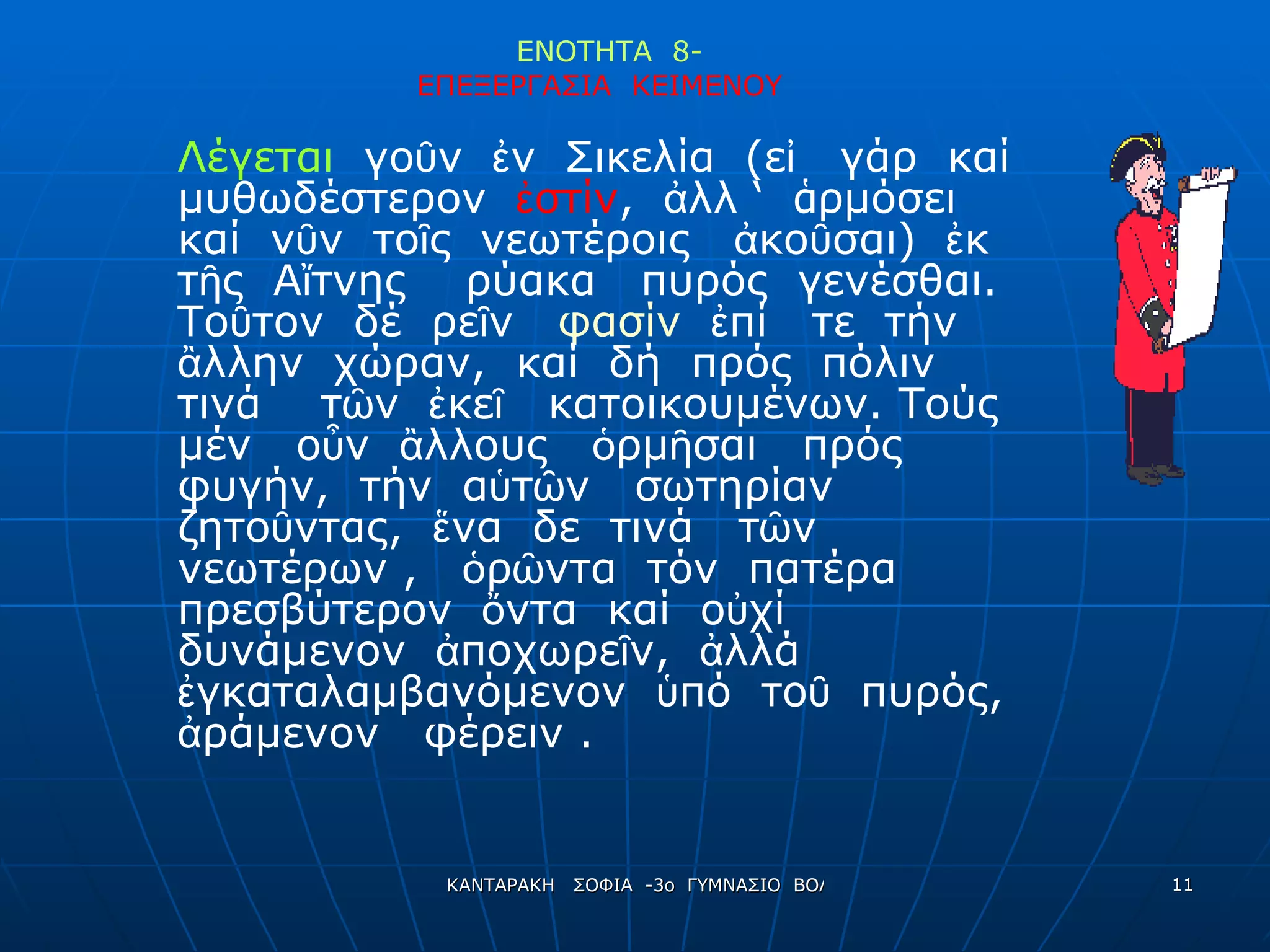 ΕΝΟΤΗΤΑ  8- ΕΠΕΞΕΡΓΑΣΙΑ  ΚΕΙΜΕΝΟΥ   Λέγεται  γοῦν  ἐν  Σικελία  (εἰ  γάρ  καί  μυθωδέστερον  ἐστίν ,  ἀλλ ‘  ἁ ρμόσει  καί  νῦν  τοῖς  νεωτέροις  ἀκοῦσαι)  ἐκ  τῆς  Αἴτνης  ρύακα  πυρός  γενέσθαι.  Τοῦτον  δέ  ρεῖν  φασίν   ἐπί  τε  τήν  ἂλλην  χώραν,  καί  δή  πρός  πόλιν  τινά  τῶν  ἐκεῖ  κατοικουμένων. Τούς  μέν  οὖν  ἂλλους  ὁρμῆσαι  πρός  φυγήν,  τήν  αὑτῶν  σωτηρίαν  ζητοῦντας,  ἕνα  δε  τινά  τῶν  νεωτέρων ,  ὁρῶντα  τόν  πατέρα  πρεσβύτερον  ὄντα  καί  οὐχί  δυνάμενον  ἀποχωρεῖν,  ἀλλά  ἐγκαταλαμβανόμενον  ὑπό  τοῦ  πυρός,  ἀράμενον  φέρειν . 