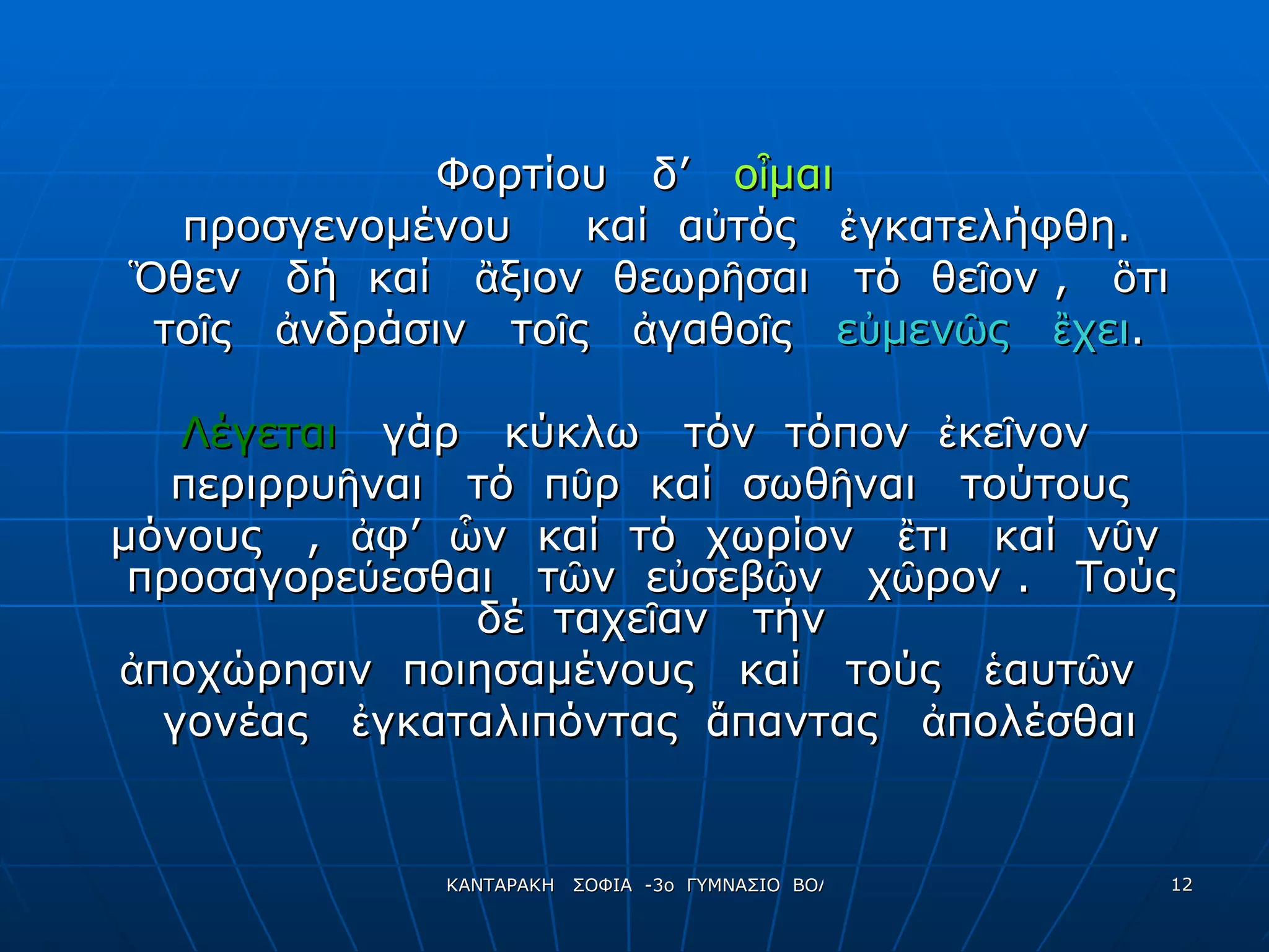 Φορτίου  δ’  οἶμαι προσγενομένου  καί  αὐτός  ἐγκατελήφθη. Ὃθεν  δή  καί  ἂξιον  θεωρῆσαι  τό  θεῖον ,  ὃτι  τοῖς  ἀνδράσιν  τοῖς  ἀγαθοῖς  εὐμενῶς  ἒχει . Λέγεται   γάρ  κύκλω  τόν  τόπον  ἐκεῖνον περιρρυῆναι  τό  πῦρ  καί  σωθῆναι  τούτους μόνους  ,  ἀφ’  ὧν  καί  τό  χωρίον  ἒτι  καί  νῦν  προσαγορεύεσθαι  τῶν  εὐσεβῶν  χῶρον .  Τούς  δέ  ταχεῖαν  τήν  ἀποχώρησιν  ποιησαμένους  καί  τούς  ἑαυτῶν  γονέας  ἐγκαταλιπόντας  ἅ παντας  ἀπολέσθαι 