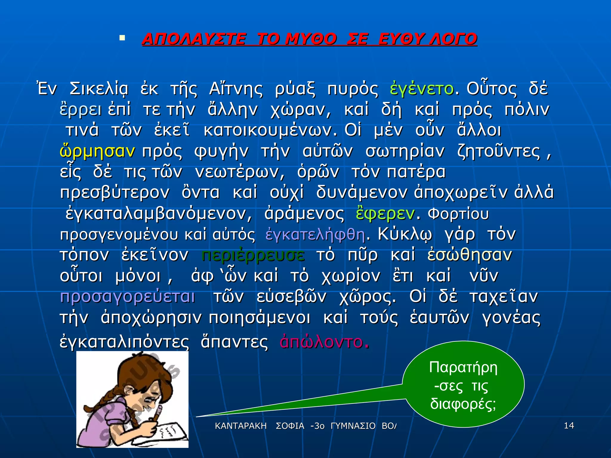 ΑΠΟΛΑΥΣΤΕ  ΤΟ ΜΥΘΟ  ΣΕ  ΕΥΘΥ ΛΟΓΟ Ἐ ν  Σικελί ᾳ   ἐ κ  τ ῆ ς  Α ἴ τνης  ρύαξ  πυρός  ἐ γένετο . Ο ὗ τος  δέ  ἒ ρρει   ἐ πί  τε τήν  ἄ λλην  χώραν,  καί  δή  καί  πρός  πόλιν  τινά  τ ῶ ν  ἐ κε ῖ   κατοικουμένων. Ο ἱ   μέν  ο ὖ ν  ἄ λλοι  ὥ ρμησαν  πρός  φυγήν  τήν  α ὑ τ ῶ ν  σωτηρίαν  ζητο ῦ ντες ,  ε ἷ ς  δέ  τις τ ῶ ν  νεωτέρων,  ὁ ρ ῶ ν  τόν πατέρα  πρεσβύτερον  ὂ ντα  καί  ο ὐ χί  δυνάμενον  ἀ ποχωρε ῖ ν  ἀ λλά  ἐ γκαταλαμβανόμενον,  ἀ ράμενος   ἒ φερεν .  Φορτίου  προσγενομένου καί α ὐ τός  ἐ γκατελήφθη .  Κύκλ ῳ   γάρ  τόν  τόπον  ἐ κε ῖ νον  περιέρρευσε  τό  π ῦ ρ  καί  ἐ σώθησαν   ο ὗ τοι  μόνοι ,  ἀ φ ‘ ὧ ν καί  τό  χωρίον  ἒ τι  καί  ν ῦ ν  προσαγορεύεται  τ ῶ ν  ε ὑ σεβ ῶ ν  χ ῶ ρος.  Ο ἱ   δέ  ταχε ῖ αν  τήν  ἀ ποχώρησιν ποιησάμενοι  καί  το ύ ς  ἑ αυτ ῶ ν  γονέας  ἐ γκαταλιπόντες  ἅ παντες  ἀ πώλοντο .   Παρατήρη - σες  τις  διαφορές; 