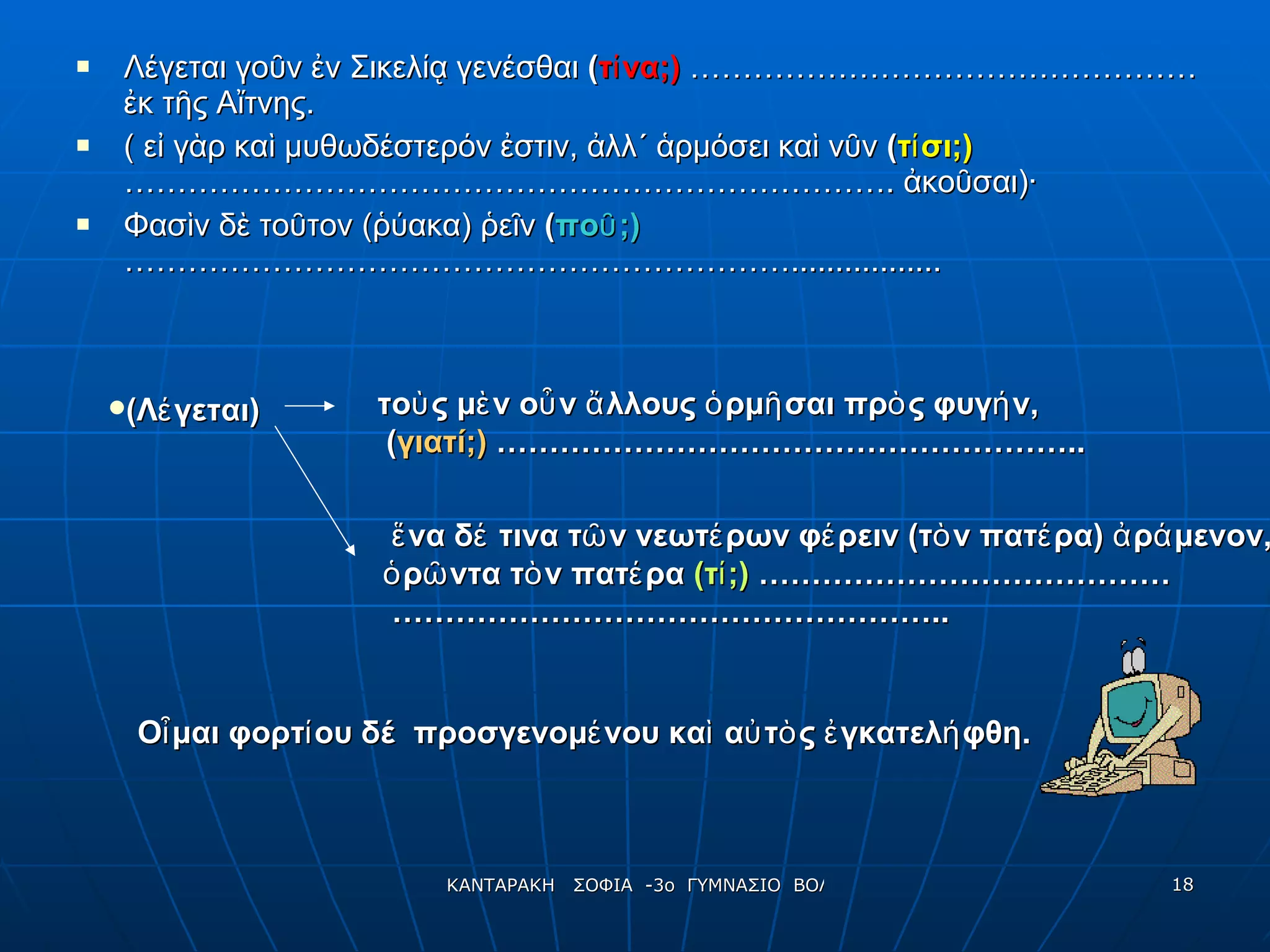 Λέγεται γοῦν ἐν Σικελίᾳ γενέσθαι  ( τίνα;)   ………………………………………… ἐκ τῆς Αἴτνης. ( εἰ γὰρ καὶ μυθωδέστερόν ἐστιν, ἀλλ΄ ἁρμόσει καὶ νῦν  ( τίσι;)   ………………………………………………………………. ἀκοῦσαι)· Φασὶν δὲ τοῦτον (ῥύακα) ῥεῖν  ( ποῦ;)   ………………………………………………………................. ἕνα δέ τινα τῶν νεωτέρων φέρειν (τὸν πατέρα) ἀράμενον,  ὁρῶντα τὸν πατέρα  (τί;)  ………………………………… …………………………………………… ..   (Λέγεται) τοὺς μὲν οὖν ἄλλους ὁρμῆσαι πρὸς φυγήν, ( γιατί;)  ……………………………………………….. Οἶμαι φορτίου δέ  προσγενομένου καὶ αὐτὸς ἐγκατελήφθη. 