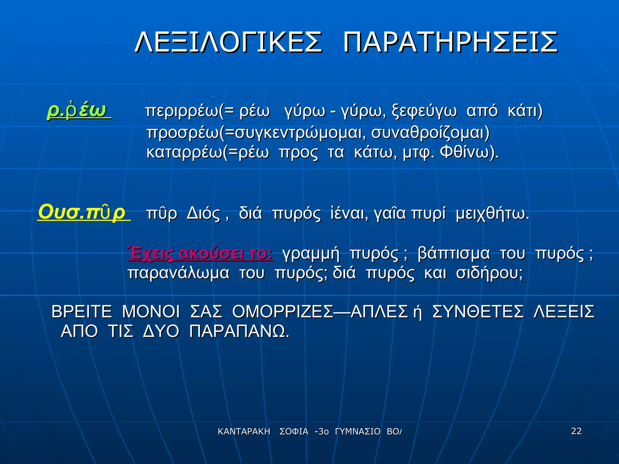 ΛΕΞΙΛΟΓΙΚΕΣ  ΠΑΡΑΤΗΡΗΣΕΙΣ ρ.ῥέω  περιρρέω(= ρέω  γύρω  -  γύρω ,  ξεφεύγω  από  κάτι) προσρέω(=συγκεντρώμομαι, συναθροίζομαι) καταρρέω(=ρέω  προς  τα  κάτω,   μτφ. Φθίνω). Ουσ.πῦρ  πῦρ  Διός ,  διά  πυρός  ἰέναι, γαῖα πυρί  μειχθήτω. Έχεις ακούσει το:   γραμμή  πυρός ;  βάπτισμα  του  πυρός ;  παρανάλωμα  του  πυρός; διά  πυρός  και  σιδήρου; ΒΡΕΙΤΕ  ΜΟΝΟΙ  ΣΑΣ  ΟΜΟΡΡΙΖΕΣ—ΑΠΛΕΣ ή  ΣΥΝΘΕΤΕΣ  ΛΕΞΕΙΣ ΑΠΟ  ΤΙΣ  ΔΥΟ  ΠΑΡΑΠΑΝΩ.  