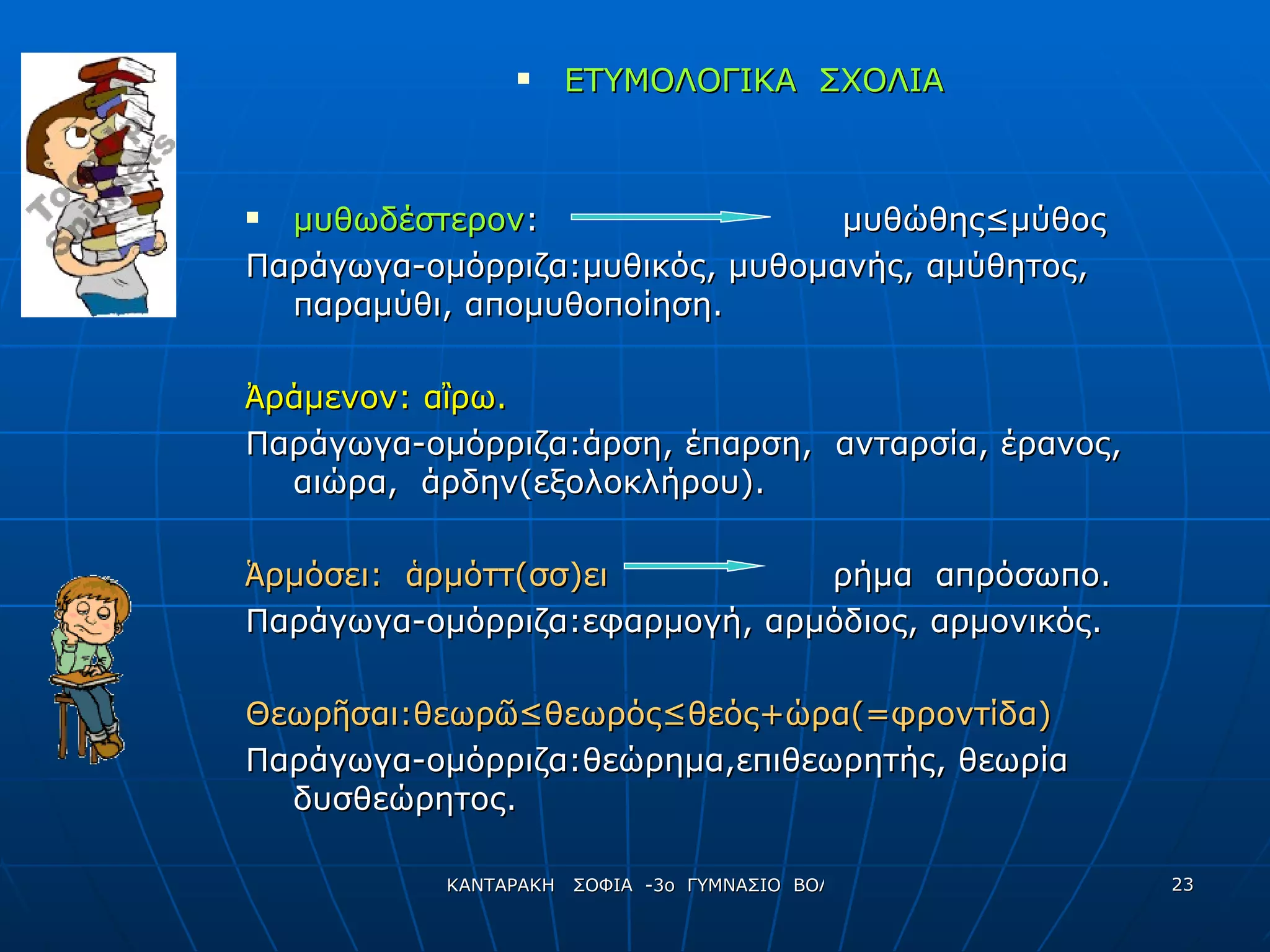ΕΤΥΜΟΛΟΓΙΚΑ  ΣΧΟΛΙΑ μυθωδέστερον :  μυθώθης ≤μύθος Παράγωγα-ομόρριζα:μυθικός, μυθομανής, αμύθητος,  παραμύθι, απομυθοποίηση. Ἀ ράμενον: α ἲ ρω.   Παράγωγα-ομόρριζα:άρση, έπαρση,  ανταρσία, έρανος, αιώρα,  άρδην(εξολοκλήρου). Ἁ ρμόσει:  ἁ ρμόττ(σσ)ει   ρήμα  απρόσωπο. Παράγωγα-ομόρριζα:εφαρμογή, αρμόδιος, αρμονικός. Θεωρ ῆ σαι:θεωρ ῶ ≤θεωρός≤θεός+ώρα(=φροντίδα) Παράγωγα-ομόρριζα:θεώρημα,επιθεωρητής, θεωρία δυσθεώρητος. 