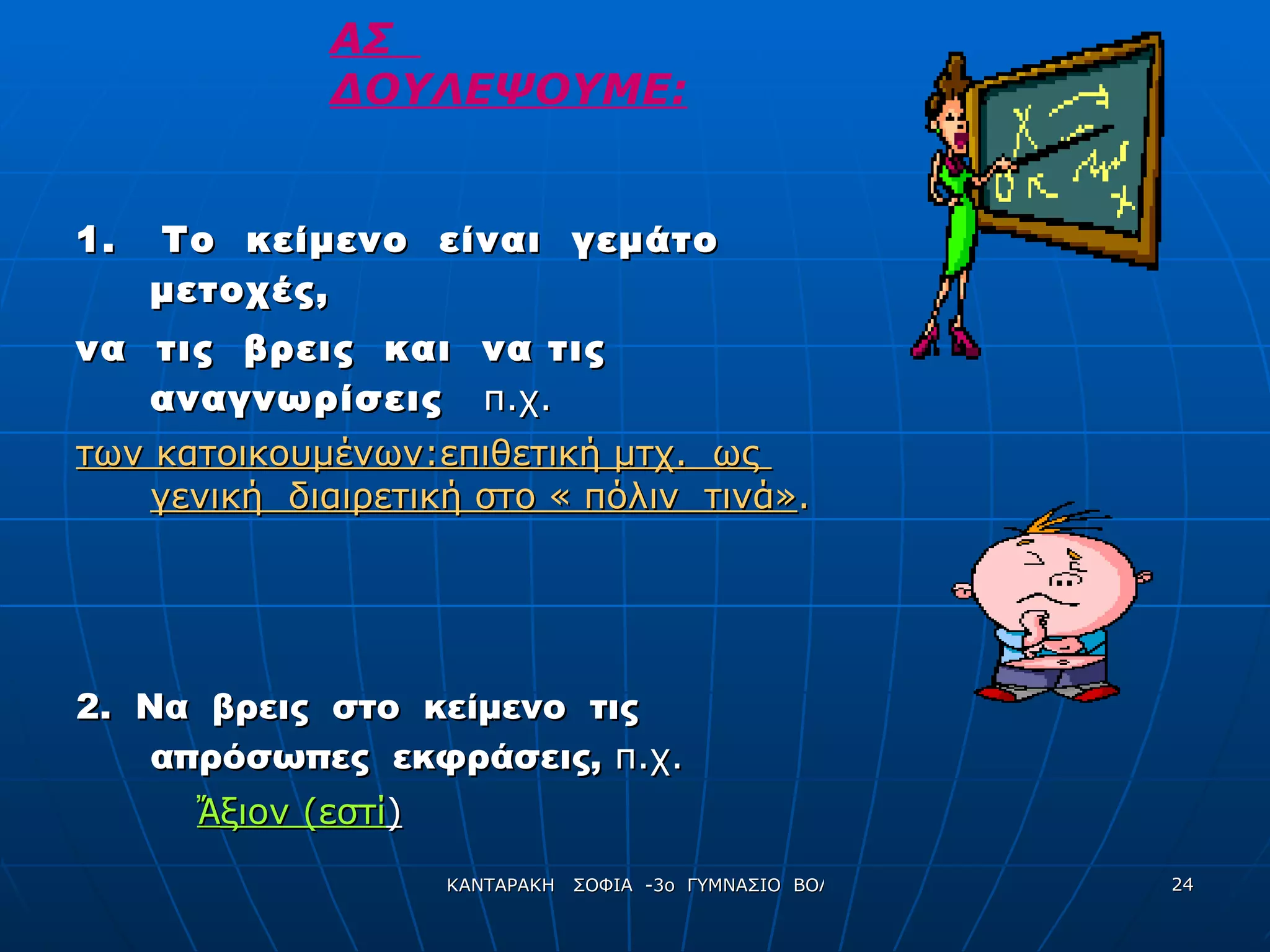 1.  Το  κείμενο  είναι  γεμάτο  μετοχές,  να  τις  βρεις  και  να τις  αναγνωρίσεις  π.χ. των κατοικουμένων:επιθετική μτχ.  ως  γενική  διαιρετική στο « πόλιν  τινά» . 2.  Να  βρεις  στο  κείμενο  τις  απρόσωπες  εκφράσεις,  π.χ. Ἄ ξιον (εστί ) ΑΣ  ΔΟΥΛΕΨΟΥΜΕ: 