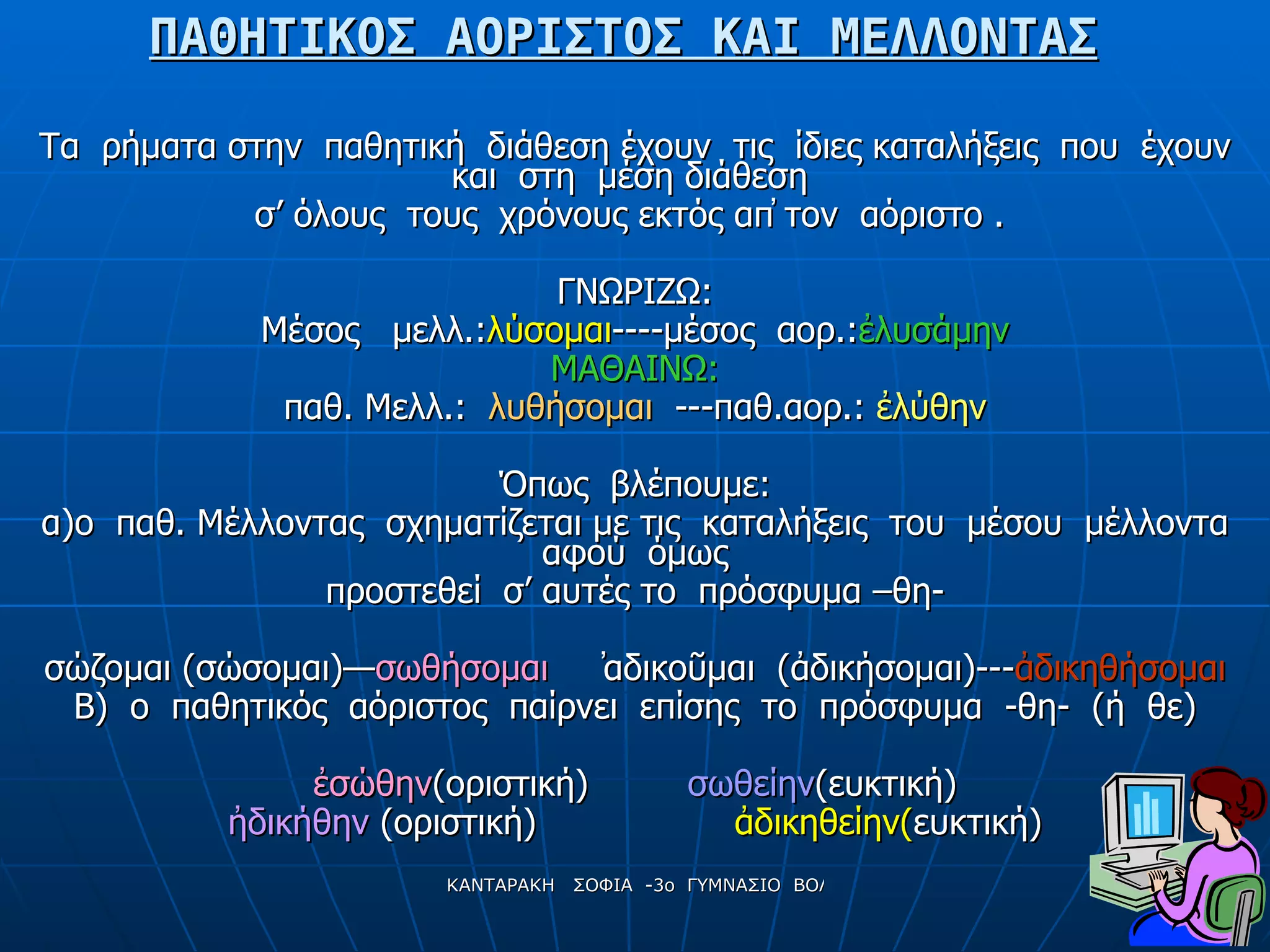 ΠΑΘΗΤΙΚΟΣ ΑΟΡΙΣΤΟΣ ΚΑΙ ΜΕΛΛΟΝΤΑΣ Τα  ρήματα στην  παθητική  διάθεση έχουν  τις  ίδιες καταλήξεις  που  έχουν και  στη  μέση διάθεση  σ’ όλους  τους  χρόνους εκτός απ̓ τον  αόριστο  .   ΓΝΩΡΙΖΩ: Μέσος  μελλ.: λύσομαι ----μέσος  αορ.: ἐλυσάμην ΜΑΘΑΙΝΩ: παθ. Μελλ.:  λυθήσομαι   ---παθ.αορ.:  ἐλύθην Όπως  βλέπουμε: α)ο  παθ. Μέλλοντας  σχηματίζεται με τις  καταλήξεις  του  μέσου  μέλλοντα αφού  όμως προστεθεί  σ’ αυτές το  πρόσφυμα –θη- σώζομαι (σώσομαι)— σωθήσομαι   ̓αδικοῦμαι  (ἀδικήσομαι)--- ἀδικηθήσομαι Β)  ο  παθητικός  αόριστος  παίρνει  επίσης  το  πρόσφυμα  -θη-  (ή  θε) ἐ σώθην (οριστική)  σωθείην (ευκτική) ἠ δικήθην  (οριστική)  ἀδικηθείην( ευκτική) 